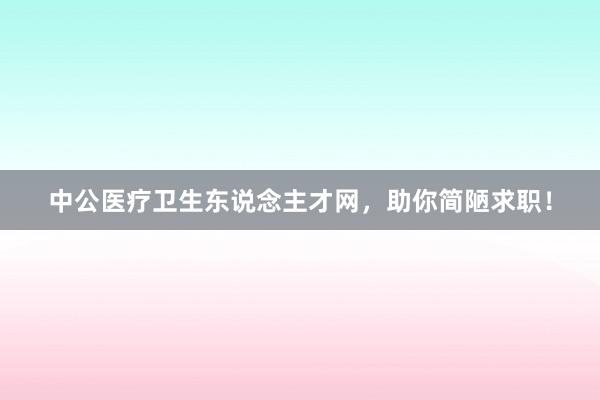 中公医疗卫生东说念主才网，助你简陋求职！