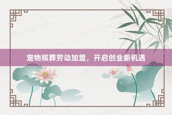 宠物殡葬劳动加盟，开启创业新机遇